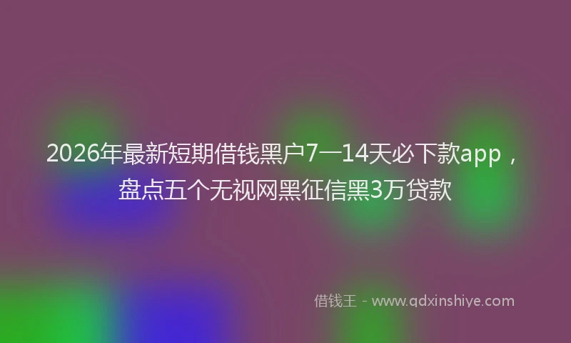 2026年最新短期借钱黑户7一14天必下款app，盘点五个无视网黑征信黑3万贷款