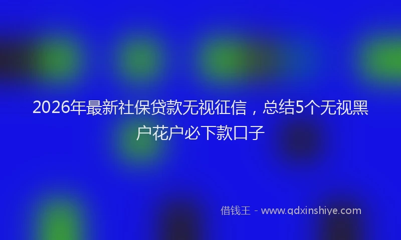 2026年最新社保贷款无视征信，总结5个无视黑户花户必下款口子