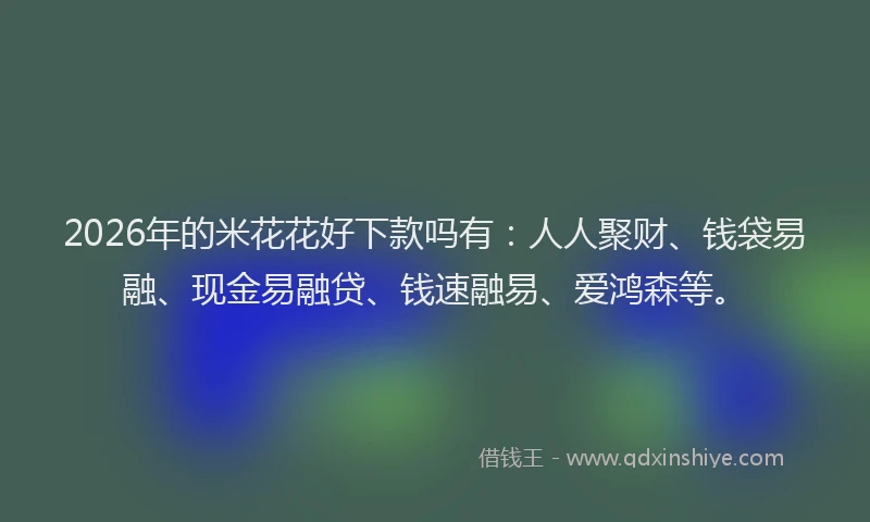 2026年的米花花好下款吗有：人人聚财、钱袋易融、现金易融贷、钱速融易、爱鸿森等。