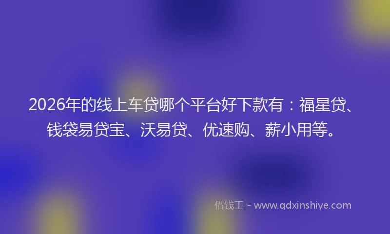 2026年的线上车贷哪个平台好下款有：福星贷、钱袋易贷宝、沃易贷、优速购、薪小用等。