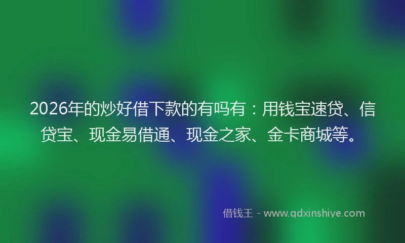 2026年的炒好借下款的有吗有：用钱宝速贷、信贷宝、现金易借通、现金之家、金卡商城等。