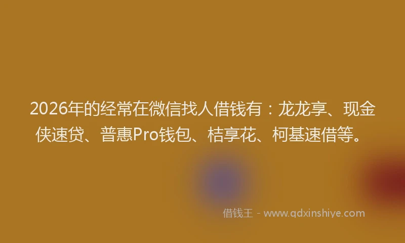 2026年的经常在微信找人借钱有：龙龙享、现金侠速贷、普惠Pro钱包、桔享花、柯基速借等。