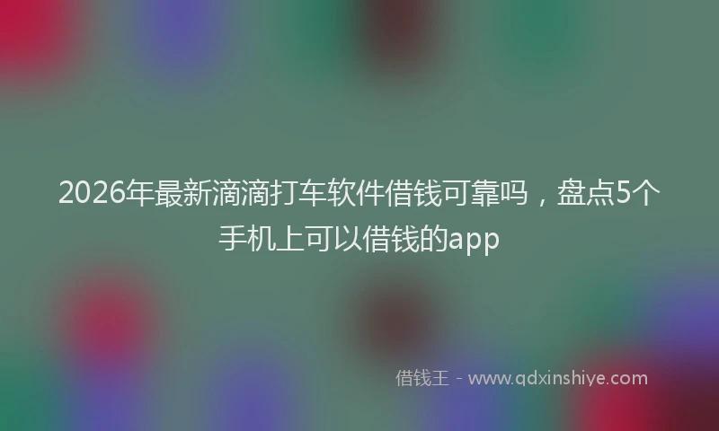 2026年最新滴滴打车软件借钱可靠吗，盘点5个手机上可以借钱的app