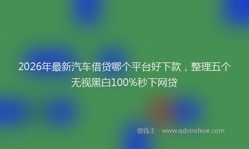 2026年最新汽车借贷哪个平台好下款，整理五个无视黑白100%秒下网贷