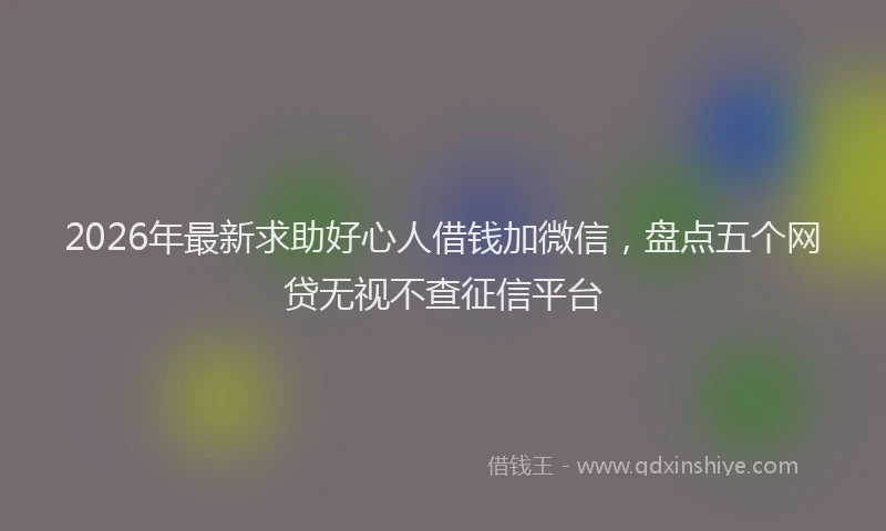 2026年最新求助好心人借钱加微信，盘点五个网贷无视不查征信平台