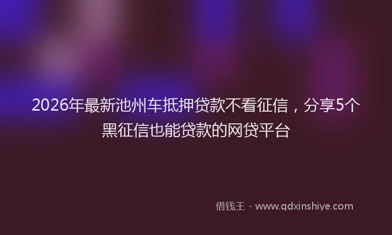 2026年最新池州车抵押贷款不看征信，分享5个黑征信也能贷款的网贷平台