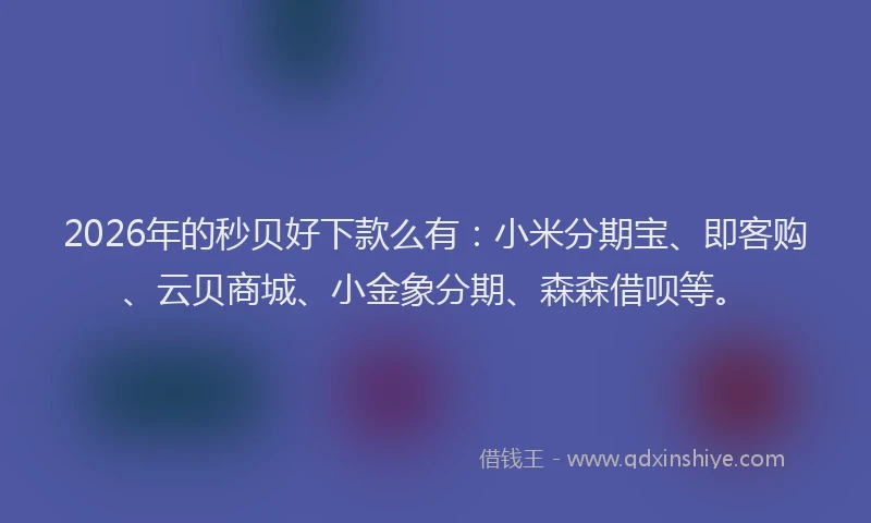 2026年的秒贝好下款么有：小米分期宝、即客购、云贝商城、小金象分期、森森借呗等。