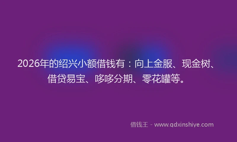 2026年的绍兴小额借钱有：向上金服、现金树、借贷易宝、哆哆分期、零花罐等。
