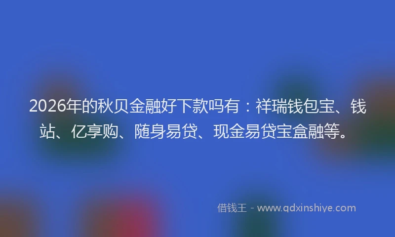 2026年的秋贝金融好下款吗有：祥瑞钱包宝、钱站、亿享购、随身易贷、现金易贷宝盒融等。