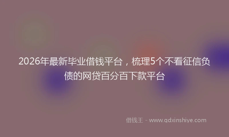 2026年最新毕业借钱平台，梳理5个不看征信负债的网贷百分百下款平台