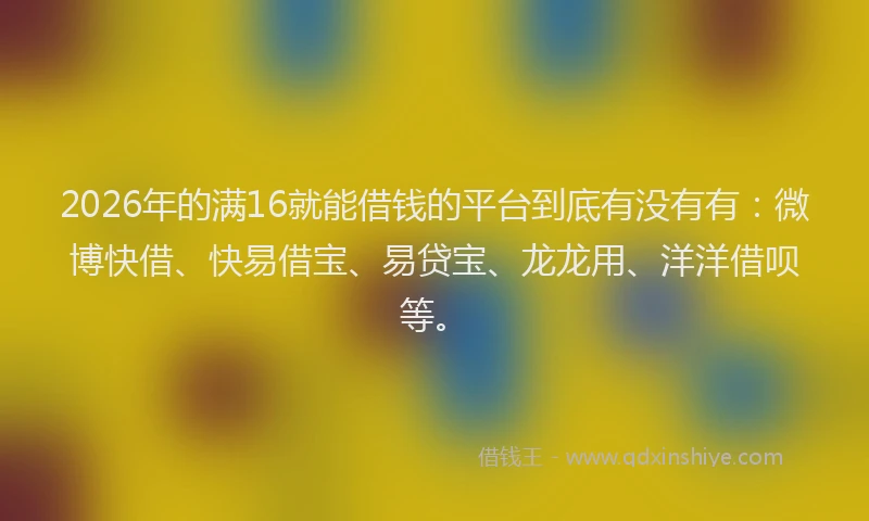 2026年的满16就能借钱的平台到底有没有有：微博快借、快易借宝、易贷宝、龙龙用、洋洋借呗等。