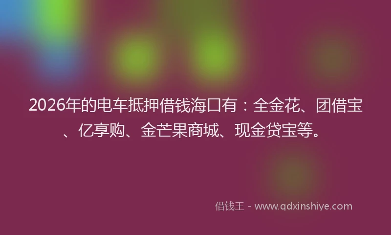 2026年的电车抵押借钱海口有：全金花、团借宝、亿享购、金芒果商城、现金贷宝等。