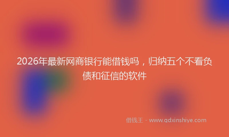 2026年最新网商银行能借钱吗，归纳五个不看负债和征信的软件