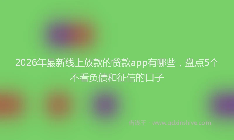 2026年最新线上放款的贷款app有哪些，盘点5个不看负债和征信的口子