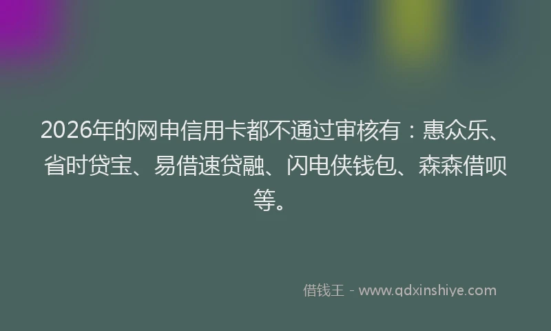 2026年的网申信用卡都不通过审核有：惠众乐、省时贷宝、易借速贷融、闪电侠钱包、森森借呗等。