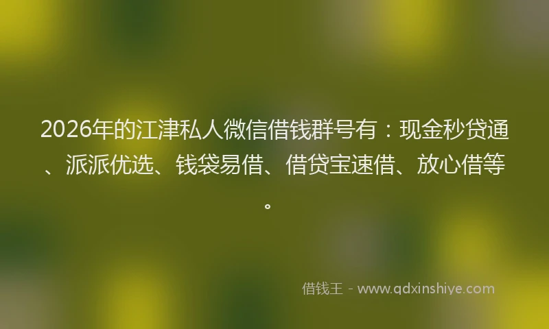 2026年的江津私人微信借钱群号有：现金秒贷通、派派优选、钱袋易借、借贷宝速借、放心借等。