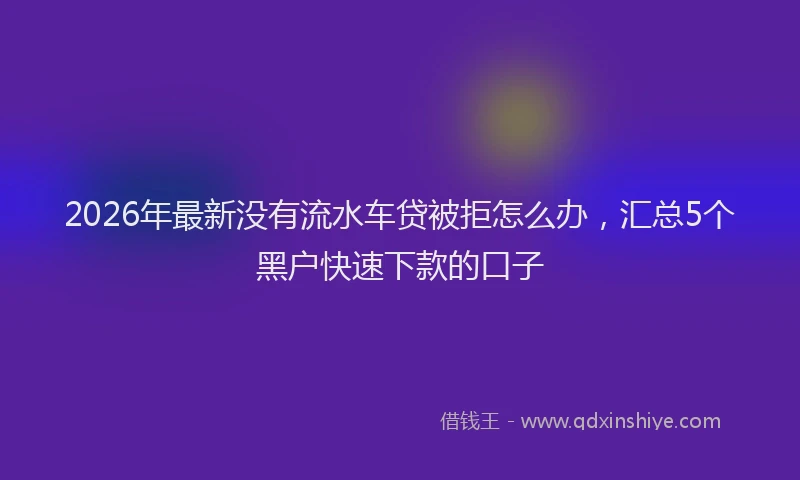 2026年最新没有流水车贷被拒怎么办，汇总5个黑户快速下款的口子