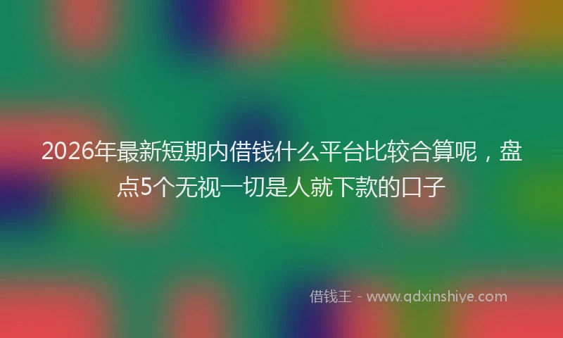 2026年最新短期内借钱什么平台比较合算呢，盘点5个无视一切是人就下款的口子