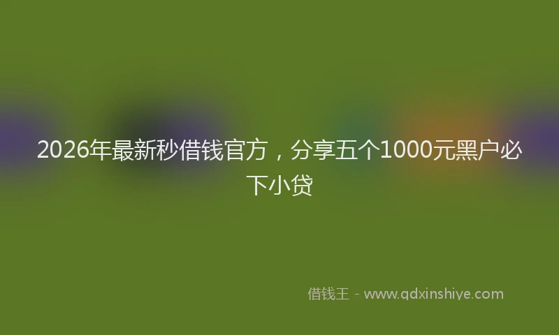 2026年最新秒借钱官方，分享五个1000元黑户必下小贷
