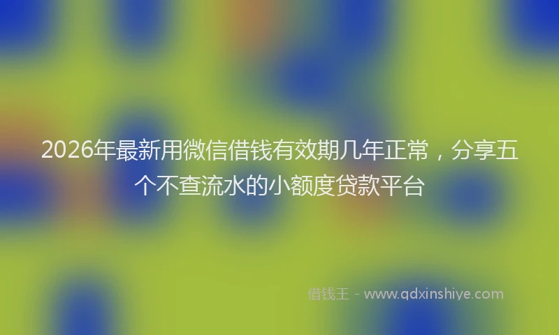 2026年最新用微信借钱有效期几年正常，分享五个不查流水的小额度贷款平台