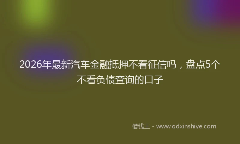 2026年最新汽车金融抵押不看征信吗，盘点5个不看负债查询的口子