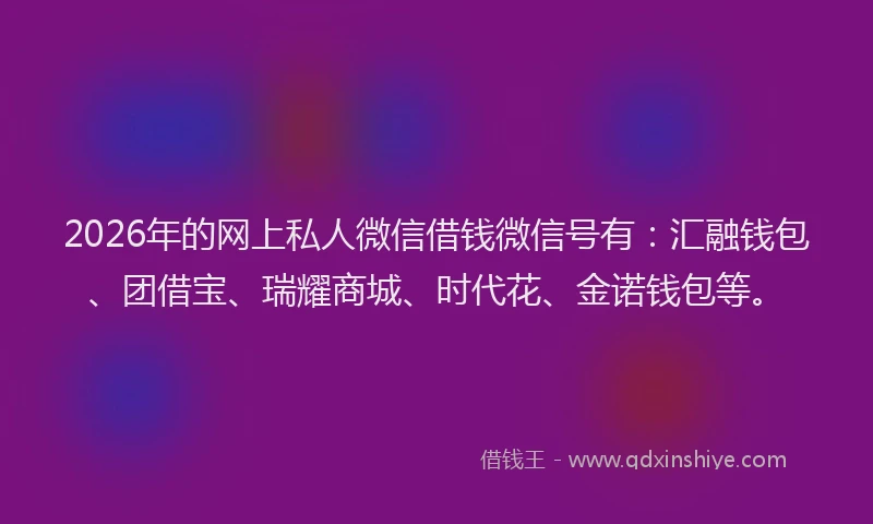 2026年的网上私人微信借钱微信号有：汇融钱包、团借宝、瑞耀商城、时代花、金诺钱包等。