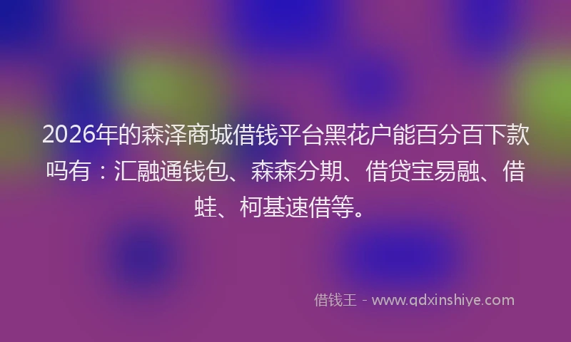 2026年的森泽商城借钱平台黑花户能百分百下款吗有：汇融通钱包、森森分期、借贷宝易融、借蛙、柯基速借等。
