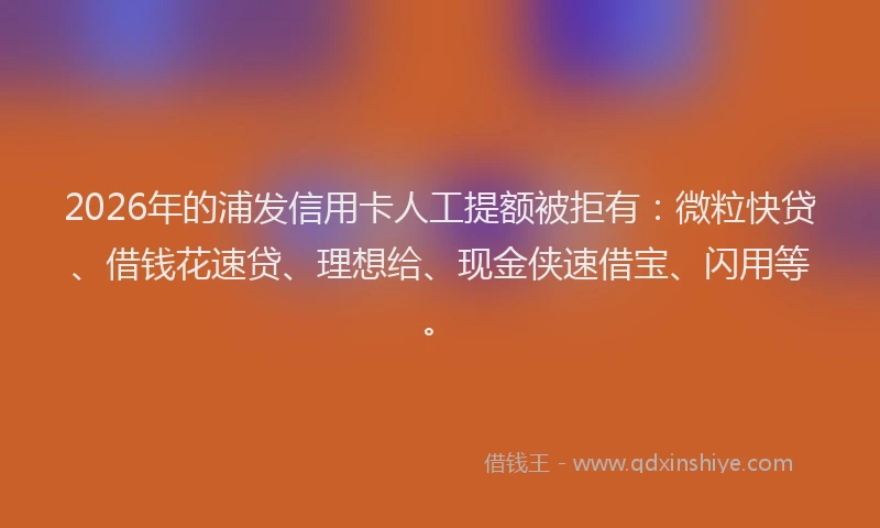 2026年的浦发信用卡人工提额被拒有：微粒快贷、借钱花速贷、理想给、现金侠速借宝、闪用等。