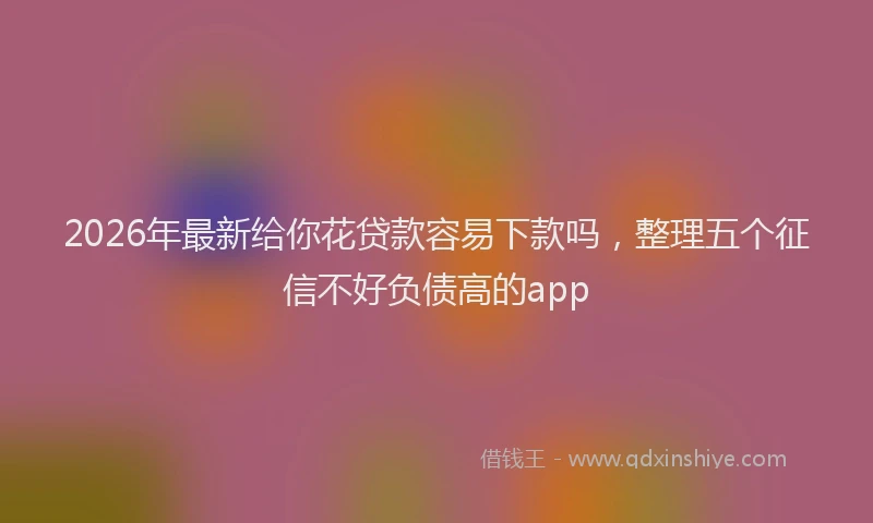 2026年最新给你花贷款容易下款吗，整理五个征信不好负债高的app