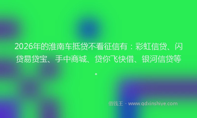 2026年的淮南车抵贷不看征信有：彩虹信贷、闪贷易贷宝、手中商城、贷你飞快借、银河信贷等。