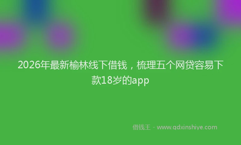 2026年最新榆林线下借钱，梳理五个网贷容易下款18岁的app