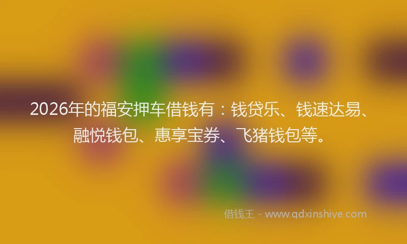 2026年的福安押车借钱有：钱贷乐、钱速达易、融悦钱包、惠享宝券、飞猪钱包等。