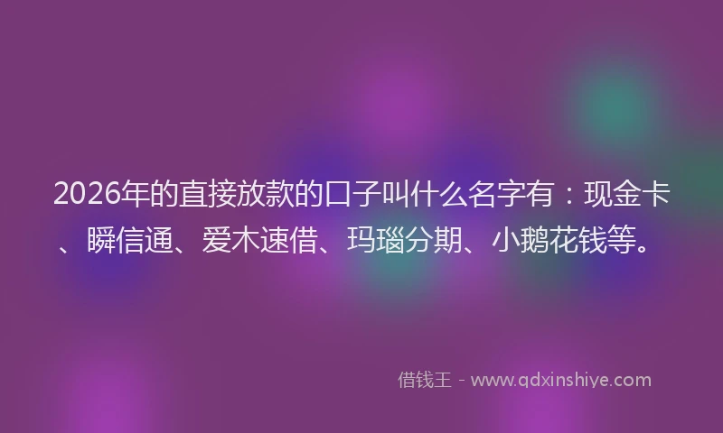 2026年的直接放款的口子叫什么名字有：现金卡、瞬信通、爱木速借、玛瑙分期、小鹅花钱等。