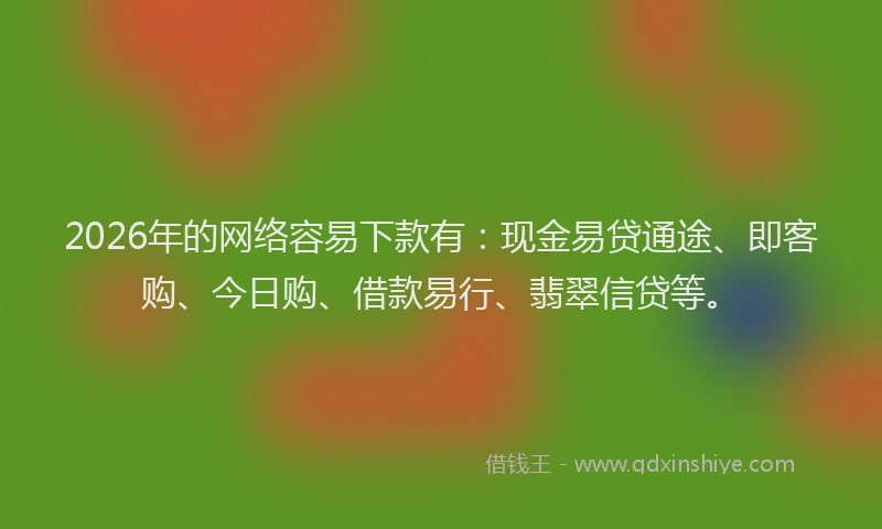 2026年的网络容易下款有：现金易贷通途、即客购、今日购、借款易行、翡翠信贷等。