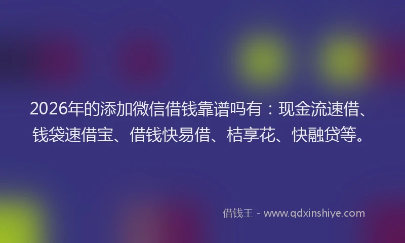 2026年的添加微信借钱靠谱吗有：现金流速借、钱袋速借宝、借钱快易借、桔享花、快融贷等。