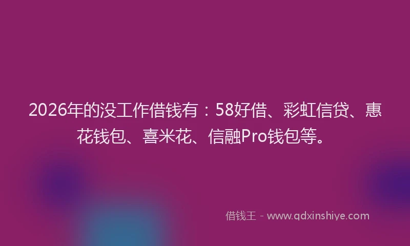 2026年的没工作借钱有：58好借、彩虹信贷、惠花钱包、喜米花、信融Pro钱包等。