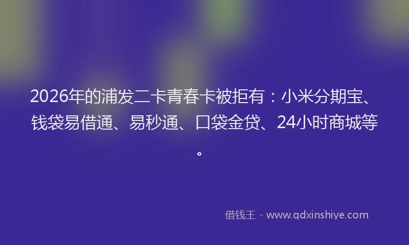 2026年的浦发二卡青春卡被拒有：小米分期宝、钱袋易借通、易秒通、口袋金贷、24小时商城等。