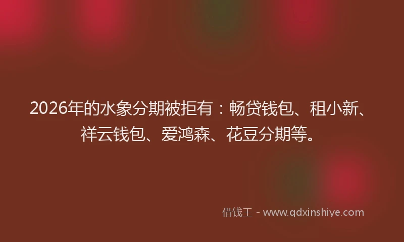 2026年的水象分期被拒有：畅贷钱包、租小新、祥云钱包、爱鸿森、花豆分期等。