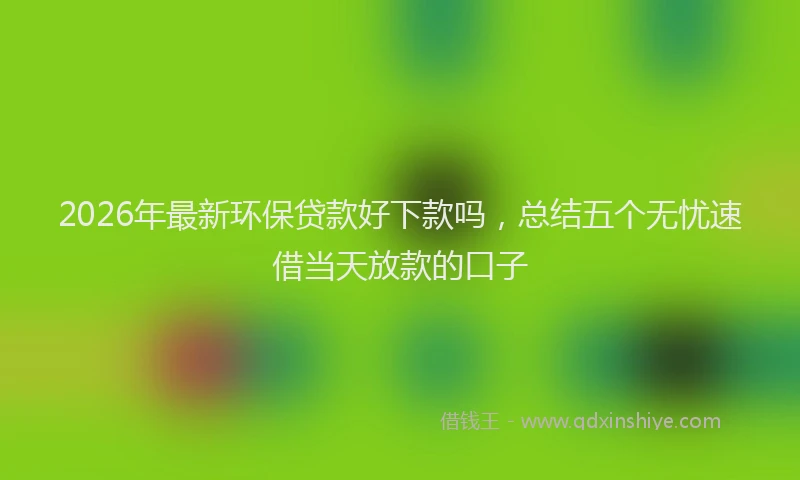 2026年最新环保贷款好下款吗，总结五个无忧速借当天放款的口子
