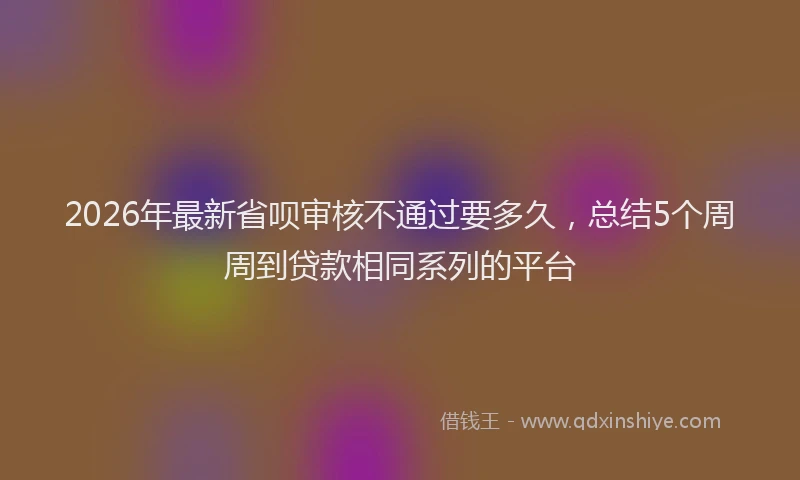 2026年最新省呗审核不通过要多久，总结5个周周到贷款相同系列的平台