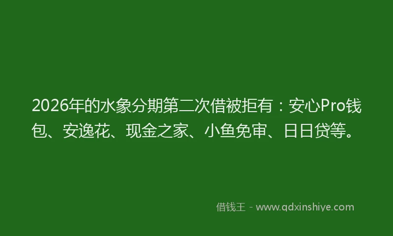 2026年的水象分期第二次借被拒有：安心Pro钱包、安逸花、现金之家、小鱼免审、日日贷等。