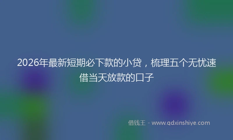 2026年最新短期必下款的小贷，梳理五个无忧速借当天放款的口子