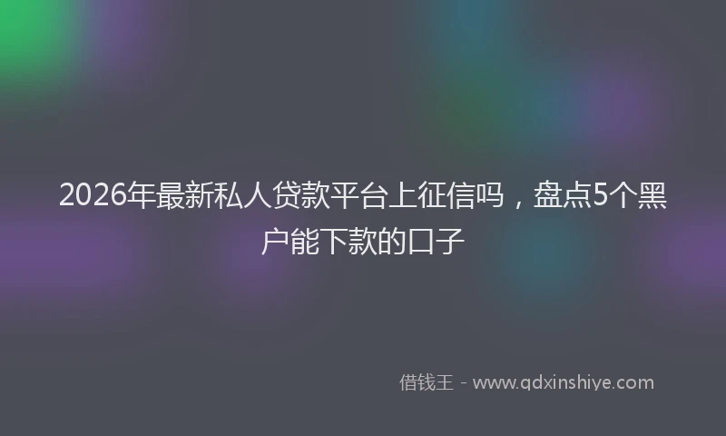 2026年最新私人贷款平台上征信吗，盘点5个黑户能下款的口子
