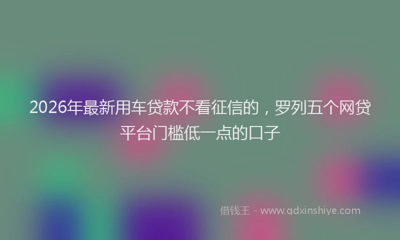 2026年最新用车贷款不看征信的，罗列五个网贷平台门槛低一点的口子