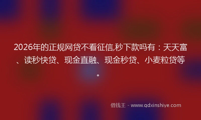 2026年的正规网贷不看征信,秒下款吗有：天天富、读秒快贷、现金直融、现金秒贷、小麦粒贷等。