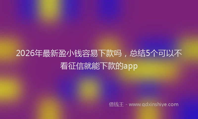 2026年最新盈小钱容易下款吗，总结5个可以不看征信就能下款的app