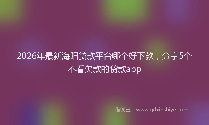 2026年最新海阳贷款平台哪个好下款，分享5个不看欠款的贷款app