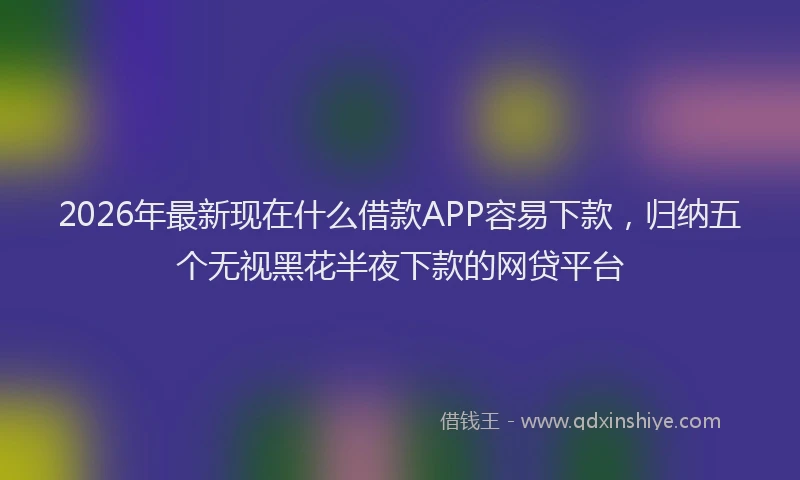 2026年最新现在什么借款APP容易下款，归纳五个无视黑花半夜下款的网贷平台