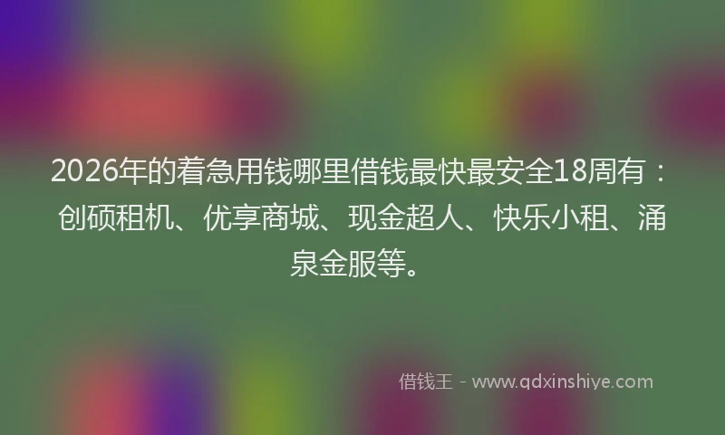 2026年的着急用钱哪里借钱最快最安全18周有：创硕租机、优享商城、现金超人、快乐小租、涌泉金服等。