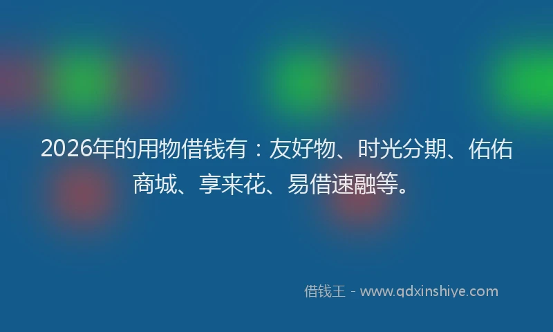 2026年的用物借钱有：友好物、时光分期、佑佑商城、享来花、易借速融等。